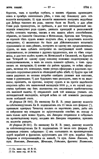 ЖУРН. КОЛЛЕГ. — 87 — 1784 г.
береговъ, такъ и промѣра глубинъ, а какимъ образомъ производить
опись и промѣръ означеииыхъ рѣкъ, о томъ ему Коковцову дать отъ
коллегіи инструкціою; 3) суда коллегія назначаетъ построить заудобныя
для Днѣпра таковаго жъ рода, каковы были на Волгѣ, а для рѣки
Сожи родъ трешхоутовъ, но гребныхъ, и для того интендантской экс-
педиціи помянутаго рода судамъ, разныхъ пропорцій и расположеній
велѣть сочинить чертежи, такожъ и изъ какихъ мѣстъ способнѣпшмъ
образомъ, по близости Смоленска и Мстиславля, Кричева или Чечерска,
на строеніе тѣхъ судовъ можно получить лѣса, и представить коллегіи
немедленно; 4) желательно бы было для дѣйствительнагО иснытанія
судоплаванія по симъ, рѣкамъ, построить по одному изъ предполагаемыхъ
судовъ, но какъ сдѣлать построенія къ: наступающей веснѣ никакъ
неуповательно, не упоминая о другихъ трудностяхъ, кои съ тѣмъ сопря-
жены, и для того велѣть купить въ Мстиславлѣ и Смоленскѣ, въ Кричевѣ
иди Чечерскѣ по одному судну поколику возможно сходствующему съ
вышеупоминаемыми, а какъ на оныхъ плаваніе сдѣлать, о томъ пред-
писать въ инструкціи; 5) понеже сія работа трудная, то всѣмъ офице-
рамъ, начиная отъ командира, также унтеръ-офицерамъ и рядовымъ про-
изводить порціонныя деньги по обошедшей здѣсь цѣнѣ; 6) будучи при той
описи рядовыхъ на сколько потребно снабдить упоками или сапогами,
также и руковицами; 7) для будущихъ тамо расходовъ, какъ то на жало-
ванье, провіантъ, на прогоны, покупку судовъ и на прочія надобности
отпустить здѣсь отъ казначеской эксцедиціи 5000 р.> а въ случаѣ недо-
статка требовать ему безъ излишества: отъ, смоленскаго намѣстничества
отъ казённой палаты; 8) отправленіе всей той команды учинить отъ
интендантской экспедиціи, которой всѣмъ по сей коммисіи расходамъ
вести особливой счетъ.
20 февраля (№ 590). По именному Ея И. В-,указу данному коллегіи
за собственноручнымъ Ея В. поднисаніемъ отъ 19 числа сего февраля ('),
приказали: адмиралу Чичагову послать съ нарочнымъ указъ, дабы онъ
со ввѣренною ему эскадрою по пріуготовленіи совсѣмъ къ походу и
какъ только идти можно будетъ, изъ Ливорны отправился и слѣдовалъ
къ кронштадтскому порту; когдажъ изъ Ливорны отправится, прислать
въ коллегію рапортъ.
20 февраля (№ 591). По именному Ея И. В. указу, данному коллегіи
за собственноручнымъ Ея В. подписаніемъ 19 числа сего февраля (2),
приказали учинить слѣдующее: 1) изъ состоящихъ въ кронштадтскомъ
портѣ кораблей и фрегатовъ пріуготовить два 100 пуш. корабля Трехъ
Іерарховь и отстроивающійся въ каналѣ, 74 пуш. Іоаннъ Боюсловъ, 66
пуш. Болеславъ, Вышеславъ, Мечеславъ, Родиславъ, фрегаты: Возмиславъ,
(J) См. выше стр. 49 № 55.
(2) См. выше стр. 49 Ж 54.
 