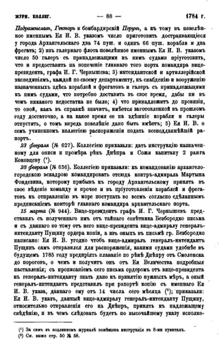 ЖУРН. кодлвг. — 88 — 1784 г.
Подраоюиславъ, Гекторъ и бомбардирскій Перунъ, а къ тому въ повелѣн-
ное именнымъ Ея И. В. указомъ число приготовить достраивающіеся
у города Архангельскаго два 74 пуш. и одинъ 66 пуш. корабли и» два
фрегата; 2) изъ галернаго флота повелѣнное именнымъ Ея И. В. указомъ
число 50 галеръ съ принадлежащими къ нимъ судами пріуготовить,
что и предоставить на попеченіе главнаго того порта командира вице-
президента, графа И. Г. Чернышева; 3) интендантской и артиллерійской
экспедипіямъ, каждой по своему департаменту, къ снабденію и вооруженію
назначенныхъ здѣсь кораблей и фрегатовъ и галеръ съ принадлежащими
къ нимъ судами, что потребно доставить въ свое время, дабы ни въ
чемъ никакого недостатка не было; 4) что пр'инадлежитъ до провизіи,
то оной, какъ въ справкѣ значитъ, имѣется заготовленной въ прошломъ
году достаточно, а на какое время ее на здѣпгніе корабли и галеры
отпустить, о томъ впредь повелѣніе дано быть имѣетъ; 5) Ея И. В. о
семъ учиненномъ коллегіею распоряженіи подать всеподданнѣйшій ра-
портъ.
23 февраля (№ 627). Коллегіею приказали: дать инструкцію назначен-
ному для описи и промѣра рѣкъ Днѣпра и Сожи капитану 2 ранга
Коковцеву (').
28 февраля (№ 636). Коллегіею приказали: къ командованію архангело-
городскою эскадрою командировать отсюда контръ-адмирала Мартына
Фондезина, которому прибывъ къ городу Архангельскому принять въ
свое вѣденіе команду и прочее и въ пріуготовленіи кораблей и фрега-
товъ къ отправленію въ море поступать во всемъ согласно сдѣланнымъ
предписаніемъ конторѣ главнаго командира архангельскаго порта.
15 марта (№ 944). Виде-презвГдентъ графъ И. Г. Чернышевъ пред-
ставилъ съ полученнаго имъ отъ тайнаго совѣтника Безбородко письма
и съ даннаго по Фому отъ него вице-президента вице-адмиралу генералъ-
интенданту Пущину ордера копіи, а изъ оныхъ въ письмѣ гр. Безбородко
написано: Ея И. В. угодно чтобъ вице-адмиралъ генералъ-интендантъ
Пущинъ самъ отправился для распоряженія, какими судами удобнѣе въ
будущемъ 1785 году предпріять плаваніе по рѣкѣ Днѣпру отъ Смоленска
до пороговъ, о чемъ и получйтъ онъ отъ Ея Величества подробный
наставленія; съ прописаніемъ сего письма ордеромъ отъ вице-президента
къ генералъ-интенданту знать дано къ принятію нужныхъ мѣръ, а оный
генералъ-интендантъ представилъ при рапортѣ копію съ именнаго Ея
И. В. указа, даннаго ему отъ 14 числа сего мѣсяца (2); приказали:
Ея И. В. указъ, данный вице-адмиралу генералъ-интенданту Пущину,
относительно отправленія его на Днѣпръ, принять къ надлежащему
свѣдѣнію, и въ чемъ слѣдовать будетъ по высочайшему указу исполне-
(') За симъ въ подливномъ журналѣ помѣщена инструкдія въ 8-ми пунктахъ.
(2) См. выше стр. 50 № 58.
 