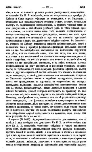 ЖУРН. КОЛЛЕГ. — 89 — 1784 г.
нію; а какъ по коллегіи учинены разный распоряженія, относящіяся
исполненію Бя И. В. намѣренія, какъ то: отправлены для промѣру рѣі
Днѣпра и Сожи морскіе офицеры съ командами; а въ Смоленскъ ]
отысканію для предполагаемаго строенія судовъ лосланъ корабельнь
мастеръ съ надлежащими наставленіями, а притомъ чинимы были ра
ныя разсужденія о изобрѣтеніи удобнаго рода по тѣмъ рѣкамъ судо:
и о прочемъ, то относительно всего того коллегія предписывать еі
генералъ-интенданту ничего не разсуждаетъ, поелику все оное пров
ходило по самой его экспедицш и при его въ коллегіи присутстві
слѣдовательно о всемъ онъ достаточное свѣдѣніе имѣетъ. Въ бытность ;
въ мѣстахъ по Днѣпру лежащихъ; ежелибъ заблагоразсудилъ нынѣ н
ходящимся тамо у промѣру флотскимъ офицерамъ дать какія полезні
шія по его благоизобрѣтенію наставленія къ исполненію лорученна
имъ дѣла, или по окончаніи онаго, кого изъ нихъ, или изъ коман;
ихъ взять и къ возложенной на попеченіе его генералъ-интенданта ко
мисіи употребить, то все сіе учинить онъ можетъ и коллегія тѣмъ оф
церамъ по его повелѣніямъ исполнять, и во всѣхъ нужныхъ случая:
представленіями къ нему относиться и резолюціи требовать предписі
ваетъ; по требованію его вице-адмирала флотскихъ офицеровъ, мастер
выхъ и другихъ служителей велѣть отослать отъ командъ въ интендав
скую экспедицію, а оной удовольствовавъ ихъ жалованьемъ, отправля
въ Смоленскъ партіями, также и надобные инструменты, можетъ о]
взять; что принадлежитъ до порученія, за отсутствіемъ его генерал'
интенданта должности, коллегія опредѣляетъ: интендантскую экспед
цію по обоимъ департаментамъ, также ластовый комплекта и адмира
тейскіе баталіоны, доколѣ генералъ-интендантъ по прежнему въ дол;
ность свою вступить можетъ, поручить въ главное надзираніе адмира
Сенявину, не обремѣняя его, поелику онъ нынѣ управляетъ артиллері
скою экспедиціею, 1-ю флотскою дивизіею и присутствуем въ коллегі
обрядомъ письменныхъ дѣлъ текущихъ по обоимъ департаментамъ инте
дантской экспедиціи, но токмо имѣть ему главное надъ оными надзир
ніе и попеченіе, получая обо всемъ надлежащіе рапорты или свѣдѣні
и въ потребномъ случаѣ представлять въ коллегію, такъ чтобы нив
кого упущенія быть не могло.
d апргьля (№ 1090). Адмиралтействъ-коллегіи докладывано, что се
апрѣля 2 дня сообщено изъ дежурства Ея Q. В. съ объявленіемъ име
наго Ея И. В. повелѣвія, требовано свѣдѣнія о числѣ находящих
здѣсь подъ вѣдѣніемъ адмиралтейской коллегіи разныхъ воинскихъ
другихъ званій и чиновъ людей, о ихъ женахъ и дѣтяхъ о находящи:
при нихъ крѣпостныхъ и наемныхъ мужескаго и женскаго пола служиі
ляхъ, о казенныхъ и собственныхъ состоящихъ подъ присмотромъ он»
коллегіи домахъ, лабазахъ, лавочкахъ и о живущихъ въ оныхъ разна
званія постороннихъ людяхъ; по содержанію сего требованія коллеги
 