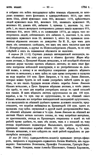 ЖУРН. КОЛЛЕГ. — 90 — 1784 г.
и собраны отъ всѣхъ находящихся здѣсь командъ вѣдомости, по кото-
рымъ показано: всего флотскихъ и адмиралтейскихъ 8610, при нихъ
женъ 2544, дѣтей мужескаго пола 983, женскаго 1170, крѣпостныхъ
людей мужескаго пола 303, женскаго 235, наемныхъ мужескаго 38,
женскаго 82; домовъ 499, лабазовъ 2, кузница 1, лавочекъ 14, пог-
ребъ 1, въ оныхъ живущихъ постороннихъ разнаго званія мужескаго 975,
женскаго 834, итого 1809, а съ служащими 15774, да сверхъ того по-
стороннихъ людей, собственныхъ ихъ лабазовъ 6, лавочекъ 3, въ нихъ
живущихъ мужескаго пола 22, женскаго 2, итого 24; приказали: пока-
занный вѣдомости отослать въ дежурство Ея И. В., при чемъ дать
знать объ охтенскихъ слободахъ, что какъ изъ нихъ числятся одна при
С.-Петербургскомъ, а другая въ Шлиссельбургскомъ уѣздахъ, то по сему
свѣдѣній о нихъ въ показанный вѣдомости не включено.
8 апрѣля (№ 1110). Слуигавъ докладъ интендантской экспедиціи, ко-
имъ объявляетъ, что хотя для опыту и обшиты фрегаты: Маркъ мѣд-
ными листами, а Проворный бѣлымъ металломъ, и сей послѣдній обошелся
дешевле двумя частями противъ мѣдныхъ листовъ; но какъ оные фре-
гаты построены небольшой конструкціи, и не употребительны въ даль-
ній вояжъ, а потому и не изслѣдуется совершенно разность мѣдныхъ
листовъ съ металломъ; а какъ здѣсь въ одно время построены п спущены
на воду корабли 100 пуш. Трехъ Іерарховъ, и 74 пуш. Іоаннъ Боюсловъ,
которые можно будетъ во всѣ вояжи употребить вмѣстѣ одинъ за дру-
гимъ, то изъ оныхъ будущею весною обшить корабль Іоаннъ Бжсловъ
бѣлымъ металломъ, а Трехъ Іерарховъ мѣдными листами, и чтобъ узнать
сію пробу, то оные два корабля употреблять всегда въ одной посылкѣ
или гавани. И какъ мѣдныхъ листовъ пріуготовлено на два 100 пуш.
корабля, а на 74 пуш. еще не пріуготовлено, то къ обшивкѣ онаго
бѣлымъ металомъ все потребное интендантской экспедиціей пріуготовить,
и по наступленіи къ обшивкѣ удобнаго времени доложить коллегіи; пред-
ставляетъ, что корабли имѣющіеся въ Кронштадтѣ 100 пуш. одинъ въ
прошломъ году здѣсь спущенный и другой нынѣ достроивающійся тамо,
къ обпшвкѣ мѣдными листами и 74 пуш. Іоант Боюсловъ къ обшивкѣ же
листами бѣлаго метала состоятъ готовы, къ чему потребные матеріалы,
по приготовленіи, отсюда въ Кронштадта отправлены и нынѣ къ той
работѣ время удобное, то, какъ объ ономъ, такъ и о посылкѣ къ тому
отсюда корабельнаго подмастерья Масальскаго, проситъ опредѣленія;
приказали: означенные корабли обшить 100 пуш. мѣдью, а 74 пуш.
бѣлымъ металломъ, и кого слѣдуетъ къ оной работѣ определить по раз-
смотрѣнію экспедиціи.
10 мая (№ 1504). Адмиралтействъ-коллегія приказали: унтеръ-офице-
ровъ, капраловъ и гардемаринъ-сержантовъ Логина Монбилія, изъ гарде-
маринъ: Константина Леонтовича, Прокофія Рославлева, Григорія Вери-
гина, Семена Рындина, князя Алексѣя Шаховскаго, Олимпія Харламова,
 