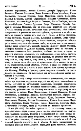 ЖУРН. коддвг. — 91 — 1784 г.
Николая Верещагина, Антона Кутузова, Дмитрія Кудрявцева, Павла
Козакова, Николая Литвинова, Ивана Рындина, Ивана Макшѣева, Ивана
Салманова, Николая Есипова, Петра Макшѣева, Ѳедота Поскочрна,
Василья Кушелева, Антона Скрыпицына, Михаила Селиванова, Петра
Кистерева, Михаила Роде, Гавріила Глаткова, Ивана Ремберха, Матвѣя
Долгова-Сабурова, Степана Буданова, Петра Шишкова, Василія Ува-
рова и Михаила Мочакова, кои по учиненому коллегіею сего, мѣсяца
7 числа экзамену явились мичманами быть достойными, лѣта имѣютъ
совершенный и указанный кампаніи сдѣлали, произвесть и въ тѣхъ чи-
нахъ въ спискахъ считать ихъ мая съ 1 числа. А Петра Борисова,
Осипа Кистерева, Андрея Полозова, Клементья Ахматова, Петра Скоро-
богатова, Леопольда Фабрицина, и Ивана Баранова, которые въ нѣкото-
рыхъ частяхъ наукъ отвѣтствовали слабо, чего ради оныхъ для подтвер-
жденія наукъ оставить въ корпусѣ; Василію Писареву, Ивану Осокину,
Тимофѣю Маслову и Даніилу Малѣеву, которые хотя по экзамену и
оказались мичманами быть достойны, особливо Малѣевъ, о коемъ въ
рапортѣ коммиссіи объявлено, что отвѣтствовалъ лучше всѣхъ прочихъ
и потому по знанію наукъ написанъ первымъ, но указныя лѣта минутъ
1-му мая 11, 2-му іюня 6, 3-му іюня 9, а послѣднему іюля 17 сего
года, то онымъ чины объявить по проминованіи тѣхъ чиселъ, съ коихъ
и въ старшинствѣ, кромѣ МаіЪева, считать, а онаго по отмѣнному его
знанію наукъ мая съ 1 числа, а какъ можетъ быть прежде нроминова-
нія Осокину, Малѣеву и Маслову срока откроется кампанія, то оныхъ
послать за мичмановъ. Въ констапели изъ артиллерійскихъ кадетъ про-
известь 9 человѣкъ.
10 мая (№ 1505). Адмиралтействъ-коллегіи докладывано, что находя-
щееся при морскомъ кадетскомъ корпусѣ для обученія навигаціонныхъ
наукъ, состоящіе на мичманскихъ вакансіяхъ, морскихъ солдатскихъ
баталіоновъ офицеры въ коммисіи экзаменовались. Приказали: оберъ-
офицеровъ, удостоенныхъ по экзамену коммисіею по изрядному въ тео-
ріи знанію, а именно: Илью Папандопало, Михаила Паликути, Ѳедора
Понагаполо, Христофора Иванова, Константина Гайтани, Кирьяка Кон-
стантинова, Тарандо Велизари, Ѳеодосія Цацъ, Спиридона Дегалето,
Константина КороЯни, Сатира Папандопало, Панаго Анастополо, Пана-
гіота Драгополо, Ивана Тричона, Панаго Герамуцо, Апостола Пуло,
Константина Герамуцо, всего 17 человѣкъ въ мичманы произвесть.
14 мая (№ 1537). Коллегіею приказали: 1) къ главному командиру
кронштадтскаго порта послать указъ, велѣть назначенные въ нынеш-
нюю кампанію корабли, фрегаты и бомбардирскій по силѣ прежде-по-
сланнаго отъ коллегіи указа вооружить, и какъ скоро готовы будутъ,
то и на рейдъ выводить; 2) коммисаріатской экспедиціи на всѣ тѣ суда
морской провизіи отпустить на 4 мѣсяца; 3) какъ назначеннаго въ
кампанію корабля Іоаннъ Богословъ, командиръ флота капитанъ Тимашевъ
1
 