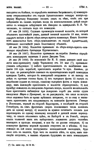 ЖУРН. КОЛЛЕГ. — 92 — 1784 г.
находится въ болѣзни, то онредѣлить капитана Загряжскаго; 4) командую-
щему отправляющейся отъ города Архангельскаго эскадры контръ-ад-
миралу Мартыну Фондезину послать указъ съ тѣмъ, чтобъ онъ при
слѣдованіи къ своимъ портамъ когда на копенгагенскомъ рейдѣ соеди-
нится съ эскадрою слѣдующею изъ Ливорны съ адмираломъ В. Я. Чи-
чаговыми то состоять подъ его командою.
21 мая (№ 1639). Слушавъ промеморію военной коллегіи, въ которой
объявленъ высочайшій указъ, данный военной коллегіи 23 мая, коимъ
генералъ-маіоръ и флота оберъ-штеръ-кригсъ-коммисаръ Иванъ Болотни-
ковъ назначается быть оберъ-комендантомъ въ городѣ Архадгельскѣ;
приказали: высочайшій указъ Болотникову объявить.
28 мая (№ 1664). Коллегіею приказали: въ оберъ-штеръ-кригсъ-ком-
мисары определить бригадира Бургановскаго.
28 мая (№ 1667). Боллегіею приказали: на корабль Іезекіиль опредѣ-
лить командиромъ капитана 2 ранга Джоржа Тета.
28 мая (№ 1669). Во исполненіе Ея И. В. указа даннаго оной кол-
легіи вице-президенту графу Чернышеву отъ 23 мая ('); приказали:
учинить слѣдующее: 1) вмѣсто приготовляемыхъ въ нынѣшнюю кам-
панію 100 пуш. кораблей, приготовить корабли 74 пуш. Іезекіиль, до
66 пуш. по разсмотрѣнію главнаго въ кронштадтскомъ портѣ командира
адмирала Грейга, которые бъ немедленно вооружены и къ выводу на
рейдъ съ прочими готовы были; 2) изъ галернаго флота 12 галеръ съ
надобными судами къ походу, главному галернаго флота и порта коман-
диру, какъ наискорѣе приготовить и коллегію отрапортовать; 3) для
промѣру лежащихъ къ шведскимъ берегамъ шхеръ, коллегіи желательнобъ
было приготовить имѣющіеся при галерномъ портѣ два легкія судна
именуемыя Маркъ и Проворный, но въ разсужденіи, что оныя не могутъ
столь надежны быть во время крѣпкихъ штормовъ, то по сему и назна-
чаете приготовить изъ вооружаемыхъ въ кампанію фрегатовъ Гекторъ
и Возмаславъ, первый къ сторонѣ Барлскрона, и послѣдній къ сторонѣ
Готенбурга; къ симъ фрегатамъ сверхъ положенцаго числа шлюпокъ
дать по одному катеру; 4) коллегія за нужное почитаетъ послать для
переговоровъ по одному знающему шведскій и датскій языки перевод-
чику, то оныхъ отыскивать здѣсь, въ Выборгѣ и въ Ревелѣ, сверхъ
оныхъ толмачей взять изъ выборгскихъ лоцмановъ двухъ человѣкъ
знающихъ и проходъ шхерами, и кои бы по русски говорили; 5) на
помянутые фрегаты морской провизіи отпустить на 4 мѣсяца; 6) под-
лежащіе къ сей описи инструменты интендантской экспедиціи, буде
оные есть въ наличіи, буде чего въ наличіи нѣтъ, то купя, какъ наи-
скорѣе отпустить, а какимъ образомъ будущимъ на нихъ командирамъ
(§) См. внше стр. 62 № 60.
 
