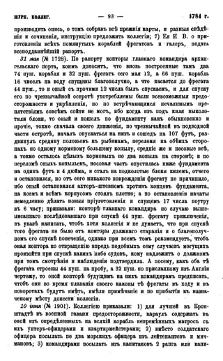 ЖУРН. КОЛЛЕГ. — 93 — 4784 г.
производить опись, о томъ собравъ всѣ прежнія карты, и разный свѣдѣ-
нія и сочиненія, инструкцію предложить коллегіи; 7) Ея И В. о при-
готовленіи всѣхъ помянутыхъ кораблей фрегатовъ и галеръ, подать
всеподданнѣйшій рапортъ.
31 мая (№ 1728). По рапорту конторы главнаго командира арханг
гельскаго порта, коимъ доноситъ, что вновь построенные тамъ два
74 пуш. корабля и 32 пуш. фрегатъ сего мая 12, а 66 пуш. корабль
16 чиселъ на воду спущены благополучно, а что касается до фрегата
44 пуш., то и оный» съ прочими 12 числа былъ спускаемъ, и для спуску
его по чрезвычайной остротѣ употребляемы были всевозможный предо-
сторожности и укрѣпленія, но по встречающимся нечаяннымъ пре-
пятствіямъ совсѣмъ сойти не могъ, ибо когда изъ подъ киля выколо-
тили блоки, то оный и пошелъ по фундаменту какъ обыкновенно и
прочіе, токмо сначала своего движенія, по чрезвычайной въ подводной
части остротѣ, началъ опускаться на низъ и сошедъ на 107 футъ, раз-
двинулъ средину полозьевъ къ рыбинамъ, переломя на обѣихъ сторо-
нахъ по одному кормовому большему копылу, средніе же и носовые всѣ,
а токмо осталось дѣлыхъ кормовыхъ по два копыла на сторонѣ; и по
переломѣ оныхъ копыльевъ, носовая часть опустилась ниже фундамента
на одинъ футъ и 4 дюйма, и сталъ на подколотые блоки килемъ, отчего
и остановился, но отъ сего никакого повреждения фрегату не причинило,
ибо оный остановился ахтеръ-штевнемъ противъ кондовъ фундамента,
на коемъ и всѣмъ корпусомъ стоялъ плотно; а по остановлены начаты
немедленно дѣлать новыя пріуготовленія и спущёнъ 17 числа поутру
въ 6 часу; приказали: конТОрѣ Главнаго командира по случаю выше-
ііисаннаго послѣдовавшаго при спускѣ 44 пуш. фрегату приключенія,
въ указѣ написать, чтобъ хотя коллегія й не думаетъ, что при спускѣ
того фрегата-не было отъ конторы должнаго старанія и о благѳполуч-
номъ его спускѣ йопеченія, однако при всемъ томъ рекомендуетъ, чтобъ
оная контора ко отвращенію впредь подобныхъ сему случаевъ могущихъ
произойти при спускѣ какихъ либо судовъ, кому надлежитъ о должномъ
при томъ смотрѣній и наблюдении подтвердила. А посему, какъ оба тѣ
фрегата стрбены 44 пуш. на пробу, а 32 пуш. по присланному изъ Англіи
чертежу, то оной конторѣ будуіцймъ на нихъ командирамъ предписать,
чтобъ они во время плаванія своего каковы тѣ фрегаты въ ходу и въ
поЬоротахъ будутъ имѣть, имѣли примѣчаніе и по прибытіи къ назна-
ченому мѣсту донести'коллегіи.
10 іюня (№ 1901). Коллегіею приказали: 1) для лучшей въ Крон-
штадт въ военной гавани предосторожности, караулъ содержать въ
оной изъ опредѣленныхъ на всякій корабль непремѣнныхъ матросъ съ
ихъ унтеръ-офицерами и квартирмейстерами; 2) вмѣсто солдатскаго
офицера посылать по два морскихъ офицера изъ лейтенантовъ и мич-
мановъ; 3) командирами посылать изъ. капитановъ 2 ранга или капи-
 
