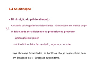► Diminuição do pH do alimento
A maioria dos organismos deteriorantes não crescem em menos de pH
4,5.
O ácido pode ser adicionado ou produzido no processo
- ácido acético: picles
- ácido lático: leite fermentado, iogurte, chucrute
4.4 Acidificação
Nos alimentos fermentados, as bactérias não se desenvolvem bem
em pH abaixo de 4 – processo autolimitante.
 