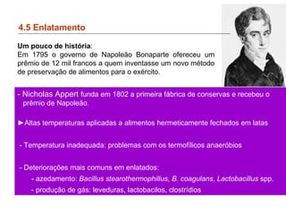 4.5 Enlatamento
- Nicholas Appert funda em 1802 a primeira fábrica de conservas e recebeu o
prêmio de Napoleão.
►Altas temperaturas aplicadas a alimentos hermeticamente fechados em latas
- Temperatura inadequada: problemas com os termofílicos anaeróbios
- Deteriorações mais comuns em enlatados:
- azedamento: Bacillus stearothermophillus, B. coagulans, Lactobacillus spp.
- produção de gás: leveduras, lactobacilos, clostrídios
Um pouco de história:
Em 1795 o governo de Napoleão Bonaparte ofereceu um
prêmio de 12 mil francos a quem inventasse um novo método
de preservação de alimentos para o exército.
 