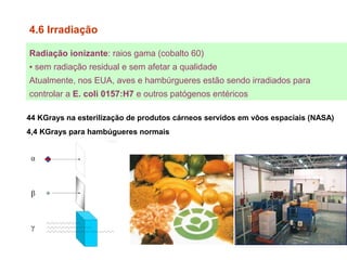 Radiação ionizante: raios gama (cobalto 60)
▪ sem radiação residual e sem afetar a qualidade
Atualmente, nos EUA, aves e hambúrgueres estão sendo irradiados para
controlar a E. coli 0157:H7 e outros patógenos entéricos
4.6 Irradiação
44 KGrays na esterilização de produtos cárneos servidos em vôos espaciais (NASA)
4,4 KGrays para hambúgueres normais
 