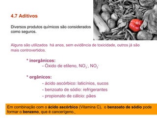 4.7 Aditivos
Diversos produtos químicos são considerados
como seguros.
Alguns são utilizados há anos, sem evidência de toxicidade, outros já são
mais controvertidos.
* inorgânicos:
- Óxido de etileno, NO3
-
, NO2
-
* orgânicos:
- ácido ascórbico: laticínios, sucos
- benzoato de sódio: refrigerantes
- propionato de cálcio: pães
Em combinação com o ácido ascórbico (Vitamina C), o benzoato de sódio pode
formar o benzeno, que é cancerígeno.
 