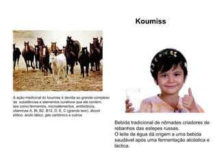 Bebida tradicional de nômades criadores de
rebanhos das estepes russas.
O leite de égua dá origem a uma bebida
saudável após uma fermentação alcóolica e
láctica.
A ação medicinal do koumiss é devida ao grande complexo
de substâncias e elementos curativos que ele contém,
tais como fermentos, microelementos, antibióticos,
vitaminas A, Bl, B2, B12, D, E, C (grande teor), álcool
etílico, ácido lático, gás carbônico e outros.
Koumiss
 
