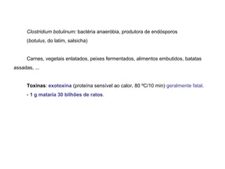 Clostridium botulinum: bactéria anaeróbia, produtora de endósporos
(botulus, do latim, salsicha)
Carnes, vegetais enlatados, peixes fermentados, alimentos embutidos, batatas
assadas, ...
Toxinas: exotoxina (proteína sensível ao calor, 80 ºC/10 min) geralmente fatal.
- 1 g mataria 30 bilhões de ratos.
 