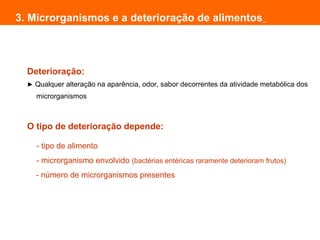 Deterioração:
► Qualquer alteração na aparência, odor, sabor decorrentes da atividade metabólica dos
microrganismos
O tipo de deterioração depende:
- tipo de alimento
- microrganismo envolvido (bactérias entéricas raramente deterioram frutos)
- número de microrganismos presentes
3. Microrganismos e a deterioração de alimentos
 
