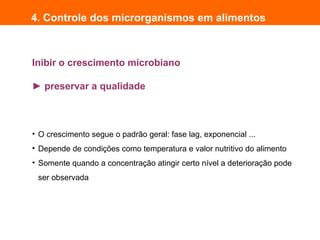 Inibir o crescimento microbiano
► preservar a qualidade
4. Controle dos microrganismos em alimentos
• O crescimento segue o padrão geral: fase lag, exponencial ...
• Depende de condições como temperatura e valor nutritivo do alimento
• Somente quando a concentração atingir certo nível a deterioração pode
ser observada
 