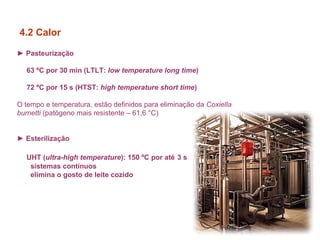 ► Pasteurização
63 ºC por 30 min (LTLT: low temperature long time)
72 ºC por 15 s (HTST: high temperature short time)
O tempo e temperatura, estão definidos para eliminação da Coxiella
burnetti (patógeno mais resistente – 61,6 °C)
► Esterilização
UHT (ultra-high temperature): 150 ºC por até 3 s
sistemas contínuos
elimina o gosto de leite cozido
4.2 Calor
 