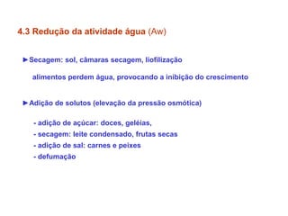►Secagem: sol, câmaras secagem, liofilização
alimentos perdem água, provocando a inibição do crescimento
►Adição de solutos (elevação da pressão osmótica)
- adição de açúcar: doces, geléias,
- secagem: leite condensado, frutas secas
- adição de sal: carnes e peixes
- defumação
4.3 Redução da atividade água (Aw)
 