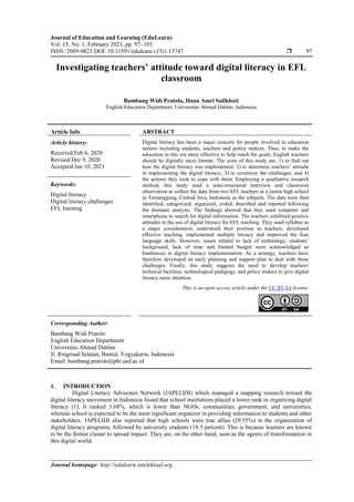 Journal of Education and Learning (EduLearn)
Vol. 15, No. 1, February 2021, pp. 97~103
ISSN: 2089-9823 DOI: 10.11591/edulearn.v15i1.15747  97
Journal homepage: http://edulearn.intelektual.org
Investigating teachers’ attitude toward digital literacy in EFL
classroom
Bambang Widi Pratolo, Hana Amri Solikhati
English Education Department, Universitas Ahmad Dahlan, Indonesia
Article Info ABSTRACT
Article history:
Received Feb 6, 2020
Revised Dec 9, 2020
Accepted Jan 10, 2021
Digital literacy has been a major concern for people involved in education
sectors including students, teachers and policy makers. Thus, to make the
education in this era more effective to help reach the goals, English teachers
should be digitally more literate. The aims of this study are; 1) to find out
how the digital literacy was implemented; 2) to determine teachers’ attitude
in implementing the digital literacy; 3) to scrutinize the challenges; and 4)
the actions they took to cope with them. Employing a qualitative research
method, this study used a semi-structured interview and classroom
observation to collect the data from two EFL teachers at a junior high school
in Temanggung, Central Java, Indonesia as the subjects. The data were then
identified, categorized, organized, coded, described and reported following
the thematic analysis. The findings showed that they used computer and
smartphone to search for digital information. The teachers exhibited positive
attitudes in the use of digital literacy for EFL teaching. They used syllabus as
a major consideration, understood their position as teachers, developed
effective teaching, implemented multiple literacy and improved the four
language skills. However, issues related to lack of technology, students’
background, lack of time and limited budget were acknowledged as
hindrances in digital literacy implementation. As a strategy, teachers have
therefore developed an early planning and support plan to deal with these
challenges. Finally, this study suggests the need to develop teachers'
technical facilities, technological pedagogy, and policy makers to give digital
literacy more attention.
Keywords:
Digital literacy
Digital literacy challenges
EFL learning
This is an open access article under the CC BY-SA license.
Corresponding Author:
Bambang Widi Pratolo
English Education Department
Universitas Ahmad Dahlan
Jl. Ringroad Selatan, Bantul, Yogyakarta, Indonesia
Email: bambang.pratolo@pbi.uad.ac.id
1. INTRODUCTION
Digital Literacy Advocates Network (JAPELIDI) which managed a mapping research toward the
digital literacy movement in Indonesia found that school institutions placed a lower rank in organizing digital
literacy [1]. It ranked 3.68%, which is lower than NGOs, communities, government, and universities,
whereas school is expected to be the most significant organizer in providing information to students and other
stakeholders. JAPELIDI also reported that high schools were true allies (29.55%) in the organization of
digital literacy programs, followed by university students (18.5 percent). This is because learners are known
to be the fastest cluster to spread impact. They are, on the other hand, seen as the agents of transformation in
this digital world.
 