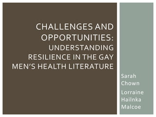 CHALLENGES AND
      OPPORTUNITIES:
        UNDERSTANDING
   RESILIENCE IN THE GAY
MEN’S HEALTH LITERATURE
                           Sarah
                           Chown
                           Lorraine
                           Hailnka
                           Malcoe
 