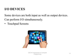 I/O DEVICES
Some devices are both input as well as output devices.
Can perform I/O simultaneously.
• Touchpad Screens
CSC141 Introduction to Computer
Programming
13
 
