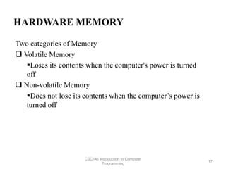 HARDWARE MEMORY
Two categories of Memory
 Volatile Memory
Loses its contents when the computer's power is turned
off
 Non-volatile Memory
Does not lose its contents when the computer’s power is
turned off
CSC141 Introduction to Computer
Programming
17
 