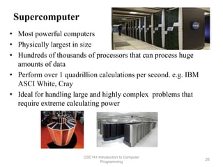 Supercomputer
• Most powerful computers
• Physically largest in size
• Hundreds of thousands of processors that can process huge
amounts of data
• Perform over 1 quadrillion calculations per second. e.g. IBM
ASCI White, Cray
• Ideal for handling large and highly complex problems that
require extreme calculating power
CSC141 Introduction to Computer
Programming
26
 
