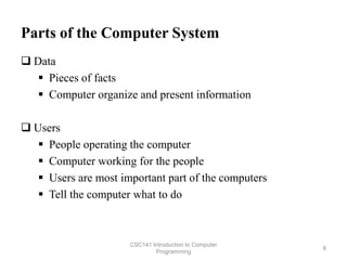 Parts of the Computer System
 Data
 Pieces of facts
 Computer organize and present information
 Users
 People operating the computer
 Computer working for the people
 Users are most important part of the computers
 Tell the computer what to do
CSC141 Introduction to Computer
Programming
8
 