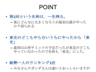 POINT

– 後にどんなに大きくなろうが最初は誰がやった
  か？語られる




– 最初は山形サミットの予定だったが東北のどこも
  やっていなかったので名称も「東北」にした。



– みなさんウガンダさんは凄いとおっしゃいますが
 