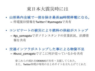 東日本大震災時には

– 停電復旧情報をTwitterの#yamagataで共有



– #gs_yamagataでガソリンスタンドの営業状況、渋滞情
  報を共有



– #bussi_yamagataでどこに何が売っているかを共有

  ※これらの流れをOKWAVEが共有・支援してくれた。
  また、Twitter仲間が専用のまとめサイトを立ち上げてくれた
 