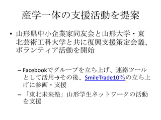 産学一体の支援活動を提案
• 山形県中小企業家同友会と山形大学・東
  北芸術工科大学と共に復興支援策定会議、
  ボランティア活動を開始

 – Facebookでグループを立ち上げ、連絡ツール
   として活用→その後、SmileTrade10％の立ち上
   げに参画・支援
 – 「東北未来塾」山形学生ネットワークの活動
   を支援
 