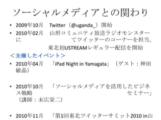 ソーシャルメディアとの関わり
• 2009年10月   Twitter（@uganda_）開始
• 2010年02月   山形コミュニティ放送ラジオモンスター
  に                  てツイッターのコーナーを担当。
             東北初USTREAMレギュラー配信を開始

• 2010年04月   「iPad Night in Yamagata」（ゲスト：神田
  敏晶）

• 2010年10月 「ソーシャルメディアを活用したビジネ
  ス戦略                    セミナー」
  （講師：末広栄二）

• 2010年11月   「第1回東北ツイッターサミット2010 in山
 