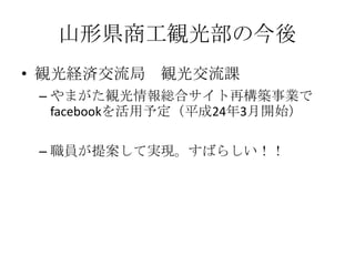 山形県商工観光部の今後
• 観光経済交流局 観光交流課
 – やまがた観光情報総合サイト再構築事業で
   facebookを活用予定（平成24年3月開始）

 – 職員が提案して実現。すばらしい！！
 