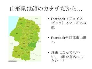 山形県は顔のカタチだから…
      • Facebook（フェイス
        ブック）→フェイス→
        顔

      • Facebook先進都市山形
        へ

      • 理由はなんでもい
        い、山形を有名にし
        たい！！
 