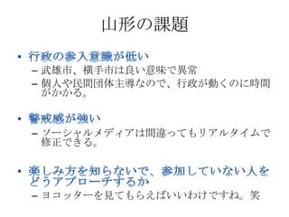 山形の課題

– 武雄市、横手市は良い意味で異常
– 個人や民間団体主導なので、行政が動くのに時間
  がかかる。


– ソーシャルメディアは間違ってもリアルタイムで
  修正できる。




– ヨコッターを見てもらえばいいわけですね。笑
 