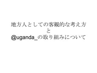 地方人としての客観的な考え方
          と
@uganda_の取り組みについて
 