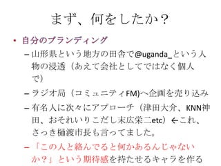 まず、何をしたか？

– 山形県という地方の田舎で@uganda_という人
  物の浸透（あえて会社としてではなく個人
  で）
– ラジオ局（コミュニティFM)へ企画を売り込み
– 有名人に次々にアプローチ（津田大介、KNN神
  田、おそれいりこだし末広栄二etc）←これ、
  さっき樋渡市長も言ってました。
– 「この人と絡んでると何かあるんじゃない
  か？」という期待感を持たせるキャラを作る
 