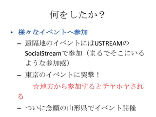 何をしたか？

– 遠隔地のイベントにはUSTREAMの
  SocialStreamで参加（まるでそこにいる
  ような参加感）
– 東京のイベントに突撃！
    ☆地方から参加するとチヤホヤされ
る
– ついに念願の山形県でイベント開催
 
