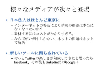 様々なメディアが次々と登場

– インターネットの普及により情報の格差は本当に
  なくなったのか？
– 取材するにはコストがかかりすぎる。
– ならば使い倒すしかない、ネットの問題はネット
  で解決



– やっとTwitterの楽しさが熟成してきたと思ったら
  facebook、その後もLinkedinだのGoogle＋
 