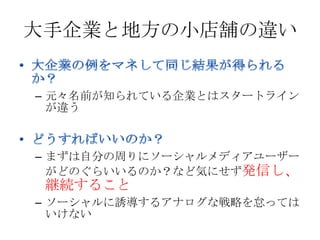 大手企業と地方の小店舗の違い


– 元々名前が知られている企業とはスタートライン
  が違う



– まずは自分の周りにソーシャルメディアユーザー
  がどのぐらいいるのか？など気にせず発信し、
 継続すること
– ソーシャルに誘導するアナログな戦略を怠っては
  いけない
 