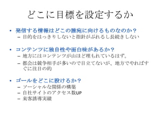 どこに目標を設定するか

– 目的をはっきりしないと指針がぶれるし長続きしない


– 地方にはコンテンツが山ほど埋もれているはず。
– 都会は競争相手が多いので目立てないが、地方でやればす
  ぐに注目の的


– ソーシャルな関係の構築
– 自社サイトのアクセス数UP
– 来客誘導実績
 