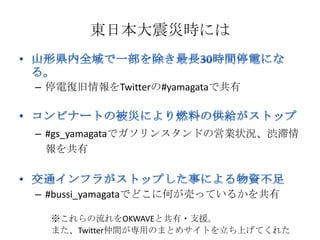 東日本大震災時には


– 停電復旧情報をTwitterの#yamagataで共有



– #gs_yamagataでガソリンスタンドの営業状況、渋滞情
  報を共有



– #bussi_yamagataでどこに何が売っているかを共有

  ※これらの流れをOKWAVEと共有・支援。
  また、Twitter仲間が専用のまとめサイトを立ち上げてくれた
 