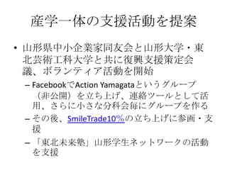 産学一体の支援活動を提案
• 山形県中小企業家同友会と山形大学・東
  北芸術工科大学と共に復興支援策定会
  議、ボランティア活動を開始
 – FacebookでAction Yamagataというグループ
   （非公開）を立ち上げ、連絡ツールとして活
   用、さらに小さな分科会毎にグループを作る
 – その後、SmileTrade10％の立ち上げに参画・支
   援
 – 「東北未来塾」山形学生ネットワークの活動
   を支援
 