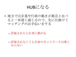HUBになる
• 地方では企業や行政の動きが都会と比べ
  ると一歩遅く感じるので、先に仕掛けて
  マッチングのお手伝いをする

 – 評価されたら仕事に繋がる

 – 評価されなくても自身のネットワークは無く
   ならない
 