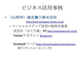 ビジネス活用事例

           http://www.yamagata-johoku.co.jp/
– ソーシャルメディア活用の販促を提案
  直売店「はぐろ庵」HP http://www.haguroan.co.jp/
  Twitterアカウント @haguroan

  facebookページ https://www.facebook.com/haguroan
     勝手に作っちゃいました（笑）
 