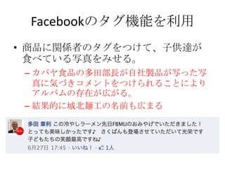 Facebookのタグ機能を利用
• 商品に関係者のタグをつけて、子供達が
  食べている写真をみせる。
 – カバヤ食品の多田部長が自社製品が写った写
   真に気づきコメントをつけられることにより
   アルバムの存在が広がる。
 – 結果的に城北麺工の名前も広まる
 
