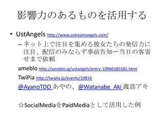 影響力のあるものを活用する
• UstAngels http://www.ustreamangels.com/
   – ネット上で注目を集める彼女たちの発信力に
     注目、配信のみならず事前告知〜当日の客寄
     せまで依頼
   ameblo http://ameblo.jp/ustangels/entry-10960185581.html
   TwiPia http://twipla.jp/events/10816
   @AyanoTDO あやの、@Watanabe_Aki 渡部アキ

   ☆SocialMediaをPaidMediaとして活用した例
 