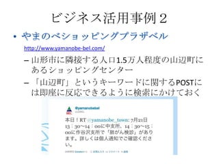 ビジネス活用事例２

http://www.yamanobe-bel.com/

– 山形市に隣接する人口1.5万人程度の山辺町に
  あるショッピングセンター
– 「山辺町」というキーワードに関するPOSTに
  は即座に反応できるように検索にかけておく
 