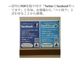 – 店内にPOPを貼り付け「Twitterとfacebookやっ
  てます」と告知、お客様から「コレ何？」と
  言わせることから誘導。
 