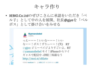 キャラ作り
• XEBIO.Co.Ltdのぜびこさんに承認をいただき「ベ
  ル子」として中の人を展開、社長@gjyeを「ベル
  ボス」として掛け合いをみせる
 