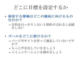 どこに目標を設定するか


– 目的をはっきりしないと指針がぶれるし長続
  きしない



– ページやサイトを作って満足していないです
  か？
– もっと声を出していきましょう
– コミュニケーションを深めましょう
 