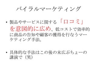 バイラルマーケティング

• 製品やサービスに関する「口コミ」
を意図的に広め、低コストで効率的
に商品の告知や顧客の獲得を行なうマー
ケティング手法。

• 具体的な手法はこの後の末広ぶちょーの
  講演で（笑）
 