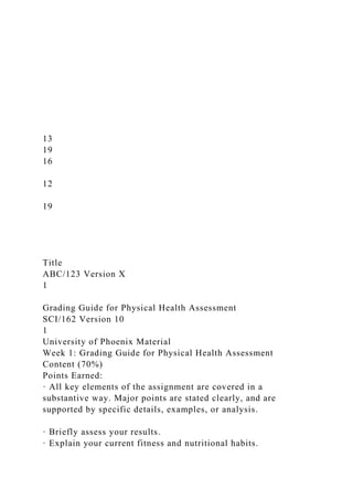 13
19
16
12
19
Title
ABC/123 Version X
1
Grading Guide for Physical Health Assessment
SCI/162 Version 10
1
University of Phoenix Material
Week 1: Grading Guide for Physical Health Assessment
Content (70%)
Points Earned:
· All key elements of the assignment are covered in a
substantive way. Major points are stated clearly, and are
supported by specific details, examples, or analysis.
· Briefly assess your results.
· Explain your current fitness and nutritional habits.
 