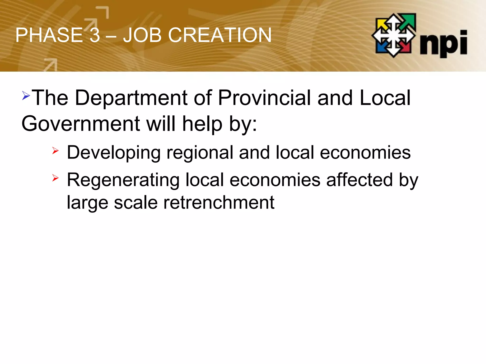 PHASE 3 – JOB CREATION
The Department of Provincial and Local
Government will help by:
 Developing regional and local economies
 Regenerating local economies affected by
large scale retrenchment
 