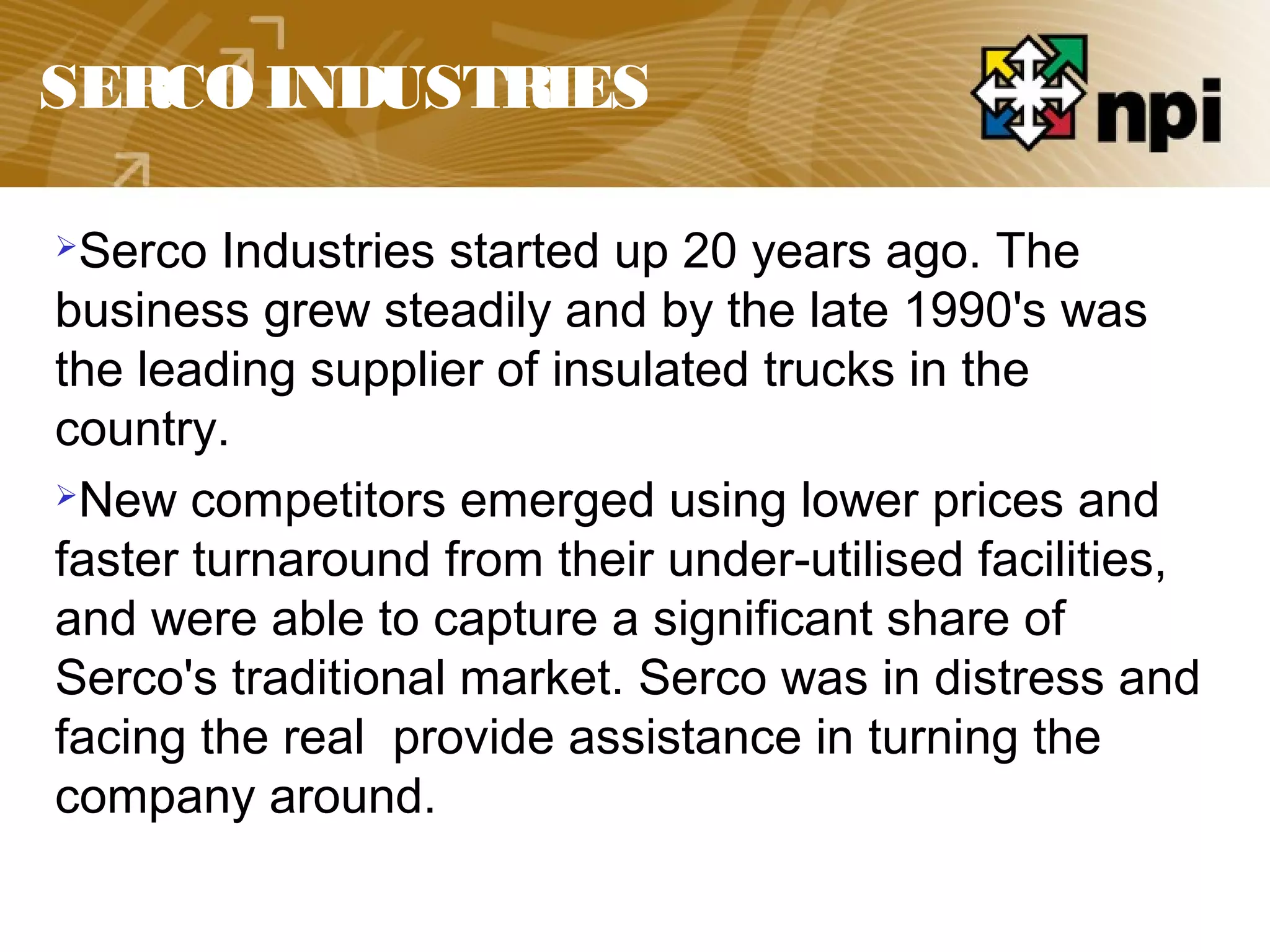 SERCO INDUSTRIES
Serco Industries started up 20 years ago. The
business grew steadily and by the late 1990's was
the leading supplier of insulated trucks in the
country.
New competitors emerged using lower prices and
faster turnaround from their under-utilised facilities,
and were able to capture a significant share of
Serco's traditional market. Serco was in distress and
facing the real provide assistance in turning the
company around.
 